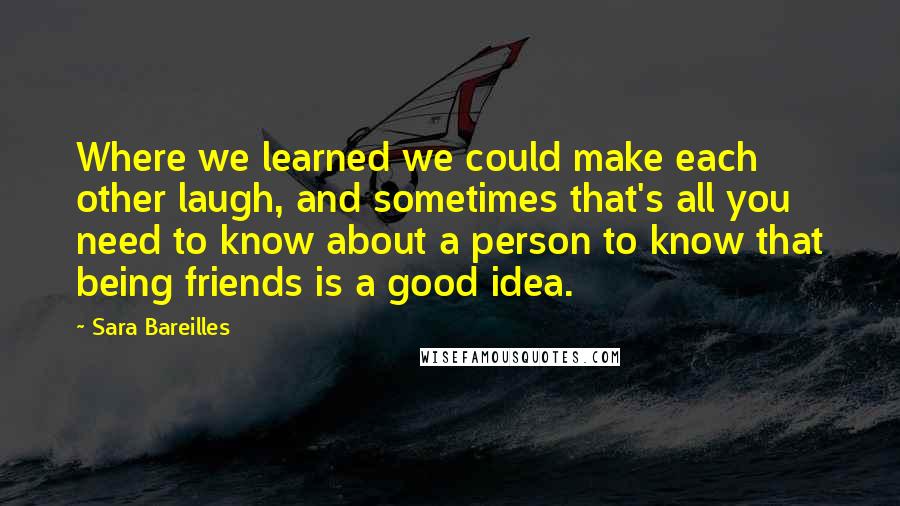 Sara Bareilles Quotes: Where we learned we could make each other laugh, and sometimes that's all you need to know about a person to know that being friends is a good idea.