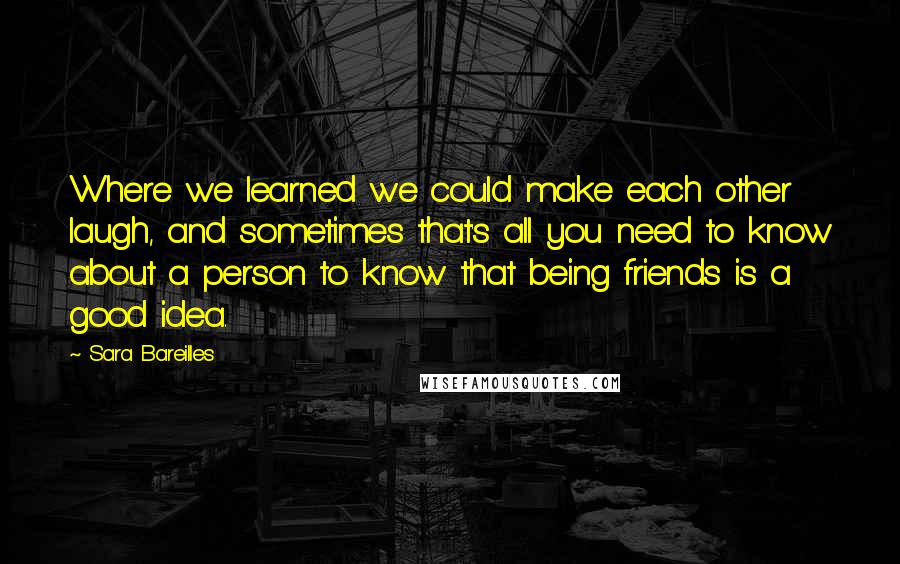 Sara Bareilles Quotes: Where we learned we could make each other laugh, and sometimes that's all you need to know about a person to know that being friends is a good idea.