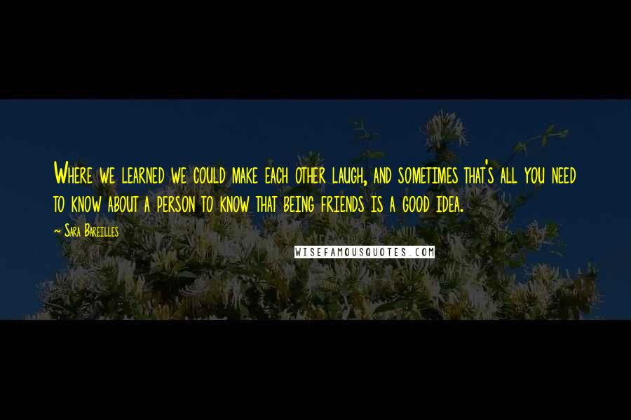 Sara Bareilles Quotes: Where we learned we could make each other laugh, and sometimes that's all you need to know about a person to know that being friends is a good idea.