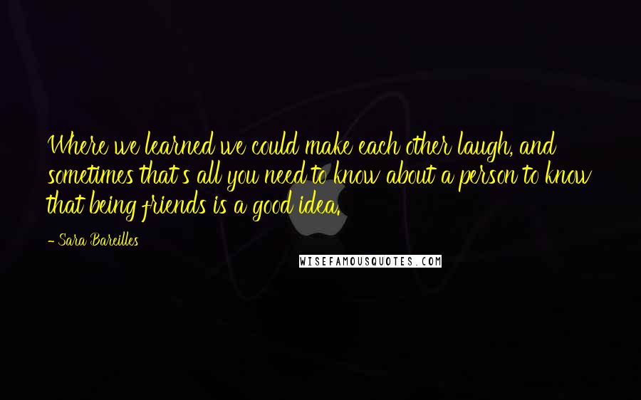 Sara Bareilles Quotes: Where we learned we could make each other laugh, and sometimes that's all you need to know about a person to know that being friends is a good idea.