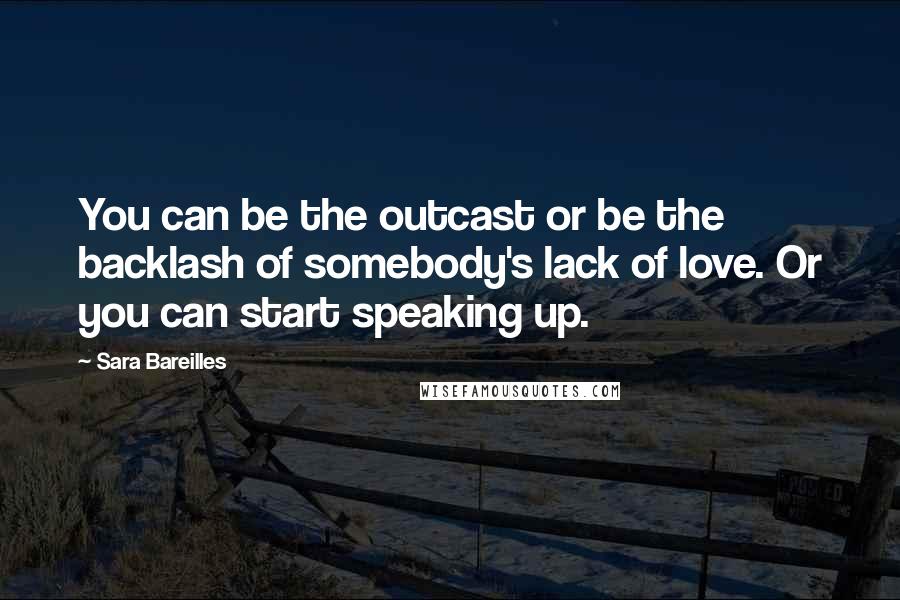 Sara Bareilles Quotes: You can be the outcast or be the backlash of somebody's lack of love. Or you can start speaking up.