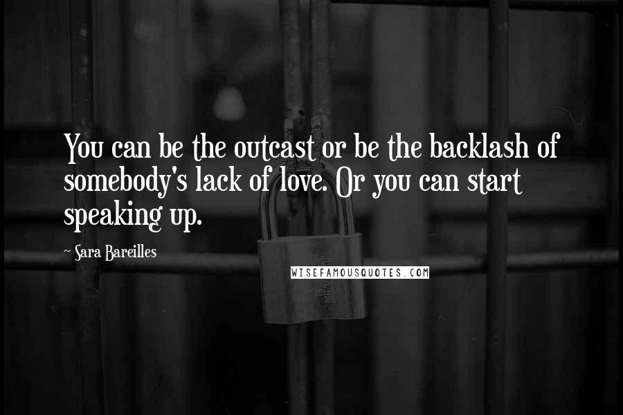 Sara Bareilles Quotes: You can be the outcast or be the backlash of somebody's lack of love. Or you can start speaking up.