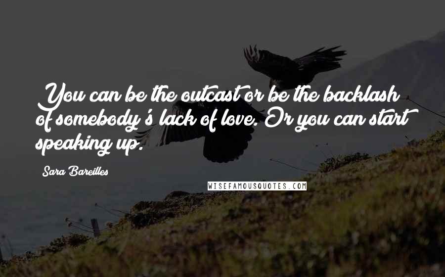 Sara Bareilles Quotes: You can be the outcast or be the backlash of somebody's lack of love. Or you can start speaking up.