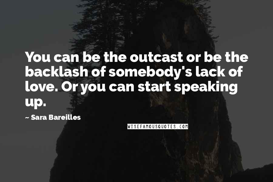 Sara Bareilles Quotes: You can be the outcast or be the backlash of somebody's lack of love. Or you can start speaking up.