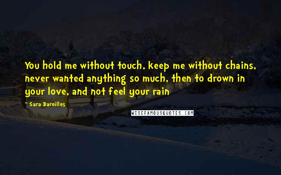 Sara Bareilles Quotes: You hold me without touch, keep me without chains, never wanted anything so much, then to drown in your love, and not feel your rain