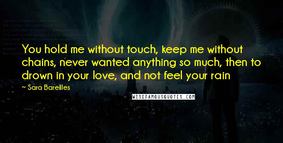 Sara Bareilles Quotes: You hold me without touch, keep me without chains, never wanted anything so much, then to drown in your love, and not feel your rain