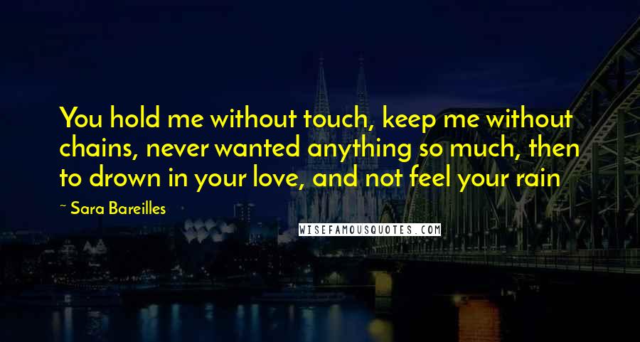 Sara Bareilles Quotes: You hold me without touch, keep me without chains, never wanted anything so much, then to drown in your love, and not feel your rain