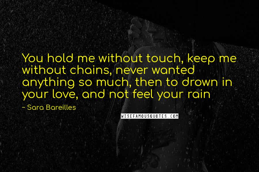 Sara Bareilles Quotes: You hold me without touch, keep me without chains, never wanted anything so much, then to drown in your love, and not feel your rain