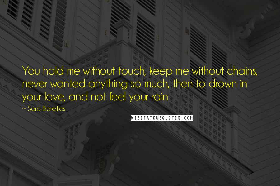 Sara Bareilles Quotes: You hold me without touch, keep me without chains, never wanted anything so much, then to drown in your love, and not feel your rain