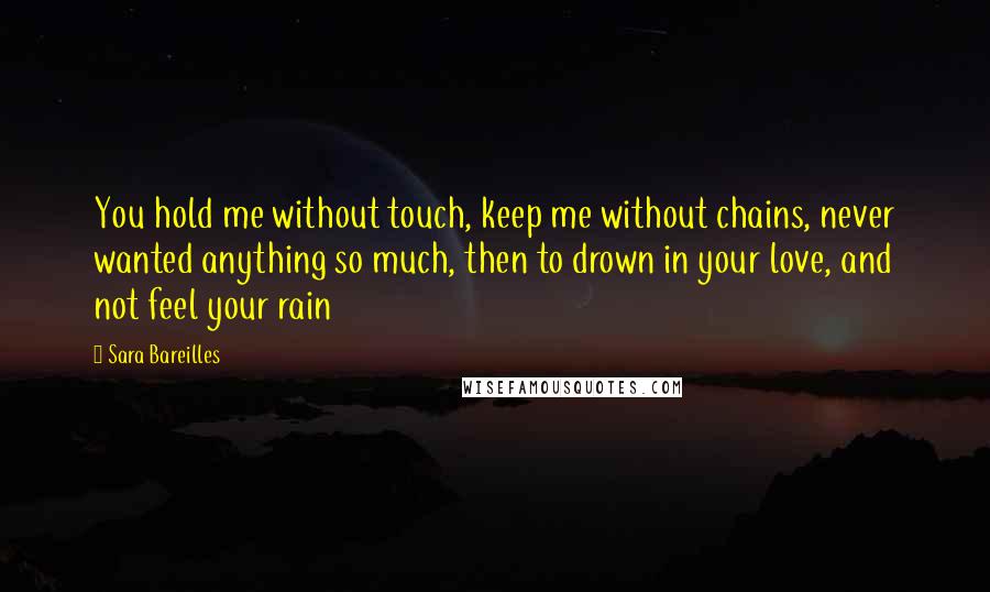 Sara Bareilles Quotes: You hold me without touch, keep me without chains, never wanted anything so much, then to drown in your love, and not feel your rain