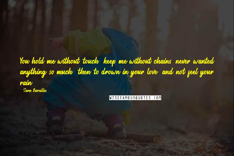 Sara Bareilles Quotes: You hold me without touch, keep me without chains, never wanted anything so much, then to drown in your love, and not feel your rain