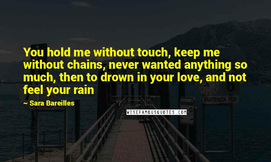 Sara Bareilles Quotes: You hold me without touch, keep me without chains, never wanted anything so much, then to drown in your love, and not feel your rain