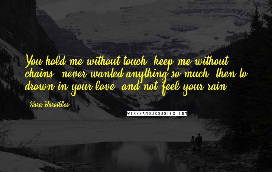 Sara Bareilles Quotes: You hold me without touch, keep me without chains, never wanted anything so much, then to drown in your love, and not feel your rain