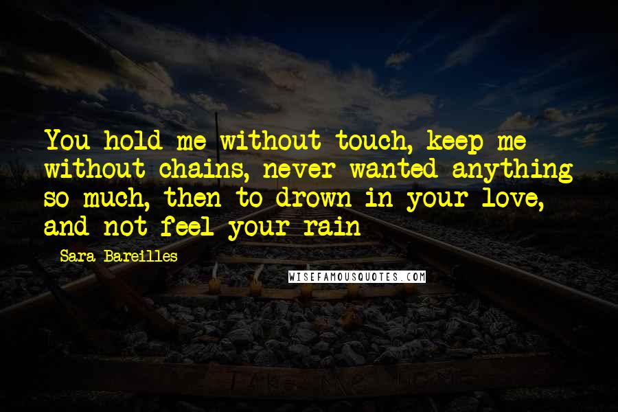 Sara Bareilles Quotes: You hold me without touch, keep me without chains, never wanted anything so much, then to drown in your love, and not feel your rain