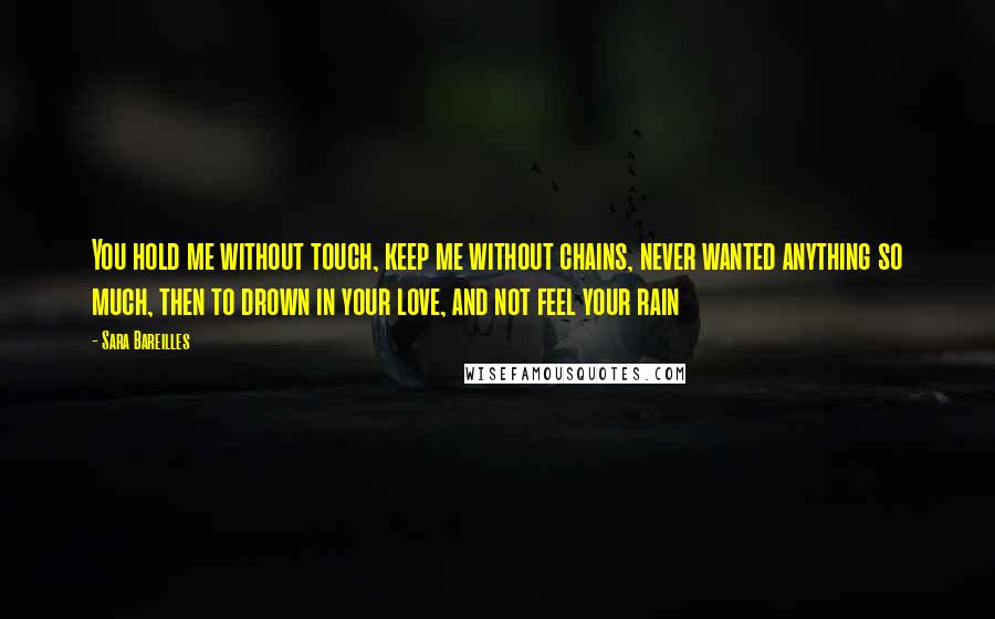 Sara Bareilles Quotes: You hold me without touch, keep me without chains, never wanted anything so much, then to drown in your love, and not feel your rain