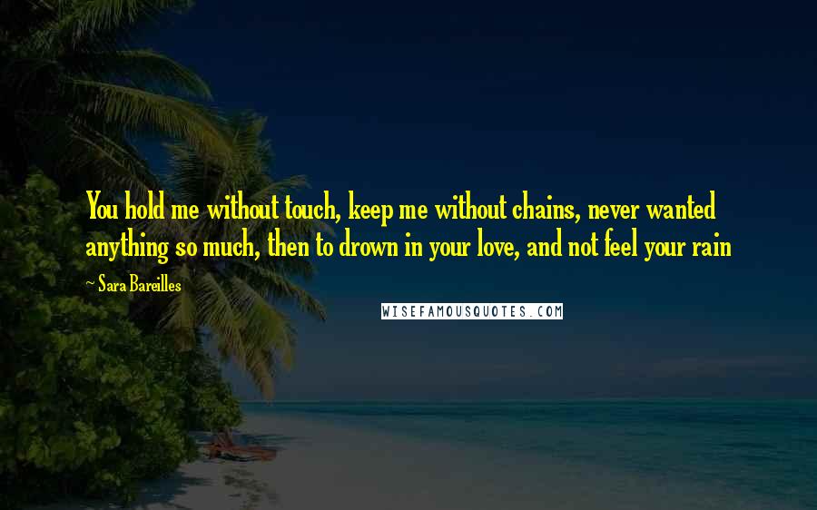 Sara Bareilles Quotes: You hold me without touch, keep me without chains, never wanted anything so much, then to drown in your love, and not feel your rain