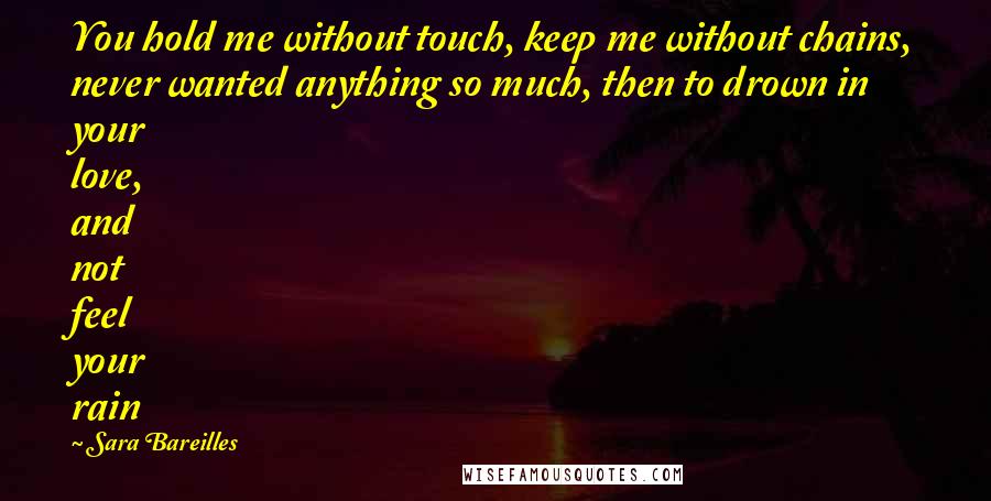 Sara Bareilles Quotes: You hold me without touch, keep me without chains, never wanted anything so much, then to drown in your love, and not feel your rain