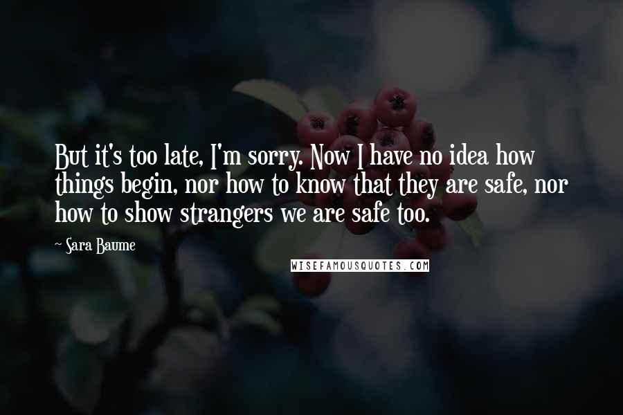 Sara Baume Quotes: But it's too late, I'm sorry. Now I have no idea how things begin, nor how to know that they are safe, nor how to show strangers we are safe too.