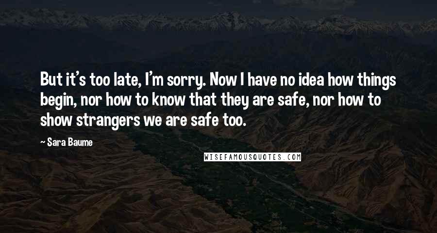 Sara Baume Quotes: But it's too late, I'm sorry. Now I have no idea how things begin, nor how to know that they are safe, nor how to show strangers we are safe too.