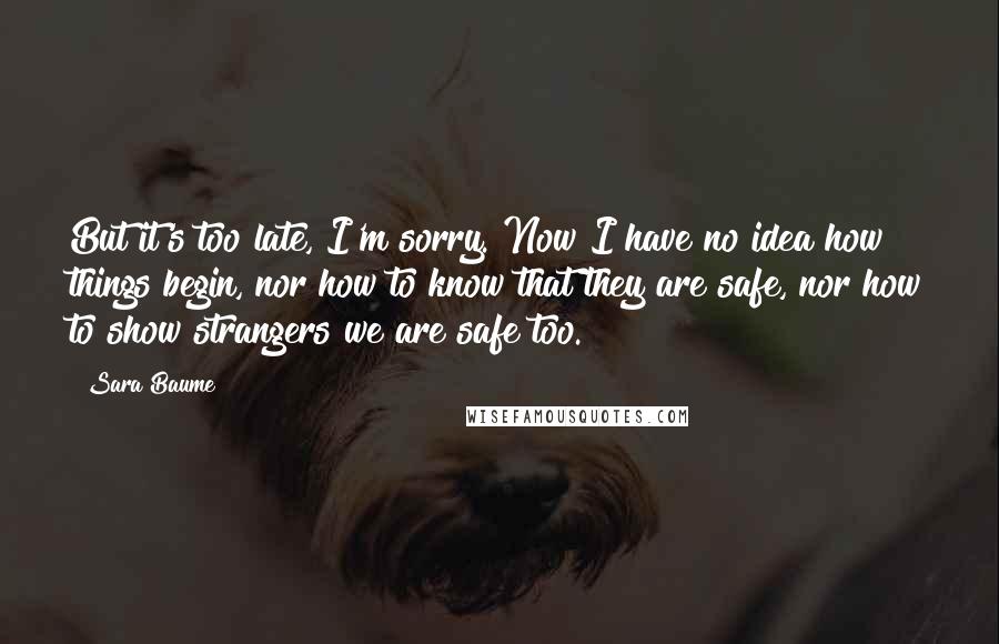 Sara Baume Quotes: But it's too late, I'm sorry. Now I have no idea how things begin, nor how to know that they are safe, nor how to show strangers we are safe too.