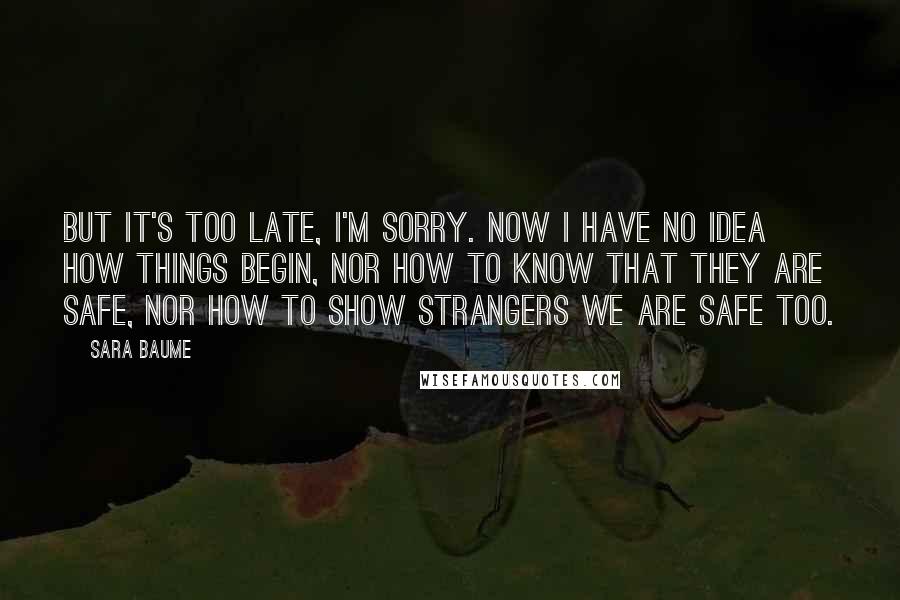 Sara Baume Quotes: But it's too late, I'm sorry. Now I have no idea how things begin, nor how to know that they are safe, nor how to show strangers we are safe too.