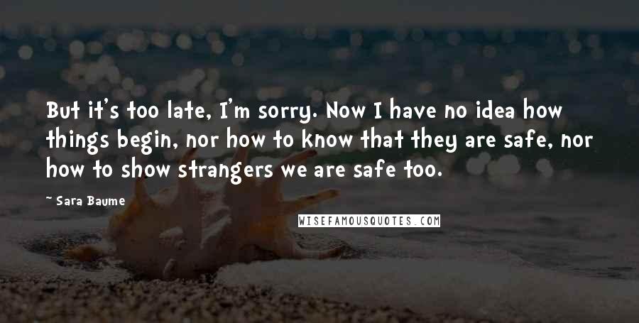 Sara Baume Quotes: But it's too late, I'm sorry. Now I have no idea how things begin, nor how to know that they are safe, nor how to show strangers we are safe too.