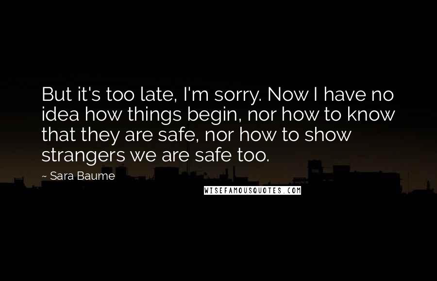 Sara Baume Quotes: But it's too late, I'm sorry. Now I have no idea how things begin, nor how to know that they are safe, nor how to show strangers we are safe too.