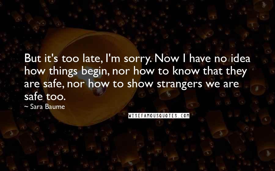 Sara Baume Quotes: But it's too late, I'm sorry. Now I have no idea how things begin, nor how to know that they are safe, nor how to show strangers we are safe too.