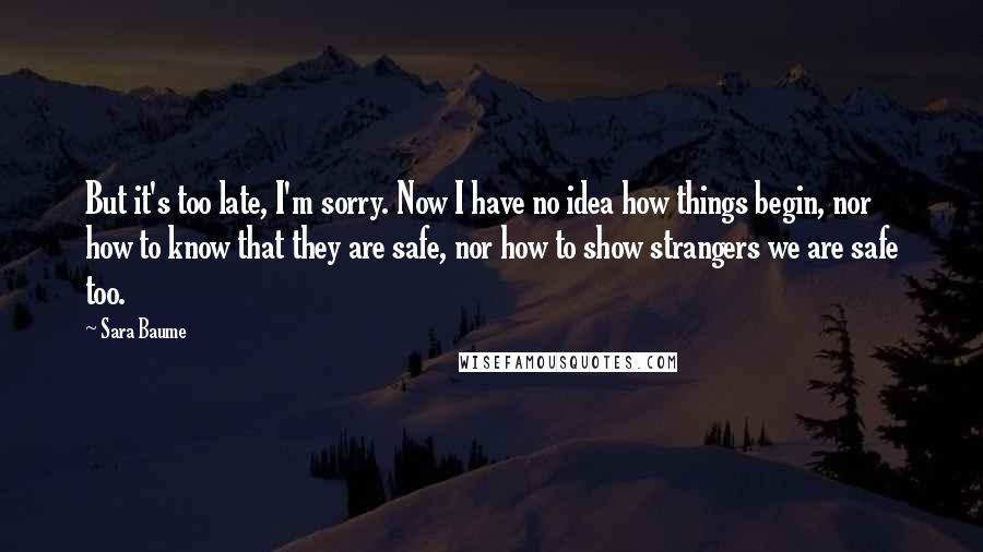 Sara Baume Quotes: But it's too late, I'm sorry. Now I have no idea how things begin, nor how to know that they are safe, nor how to show strangers we are safe too.
