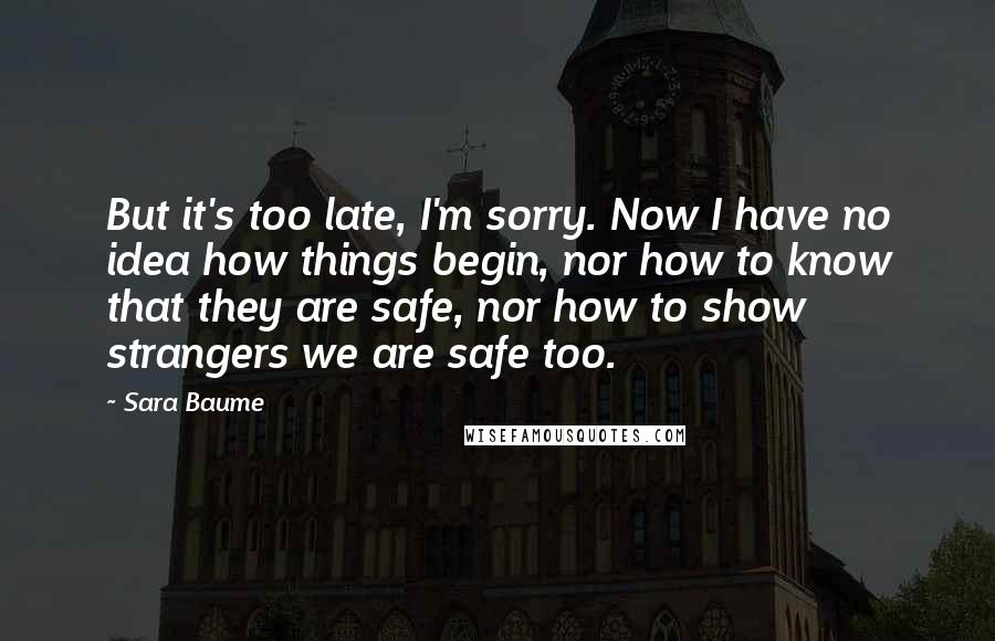 Sara Baume Quotes: But it's too late, I'm sorry. Now I have no idea how things begin, nor how to know that they are safe, nor how to show strangers we are safe too.