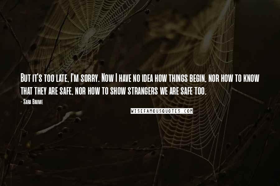 Sara Baume Quotes: But it's too late, I'm sorry. Now I have no idea how things begin, nor how to know that they are safe, nor how to show strangers we are safe too.