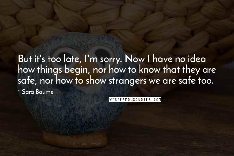 Sara Baume Quotes: But it's too late, I'm sorry. Now I have no idea how things begin, nor how to know that they are safe, nor how to show strangers we are safe too.