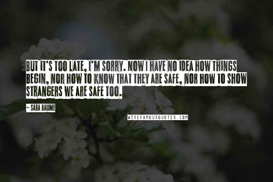 Sara Baume Quotes: But it's too late, I'm sorry. Now I have no idea how things begin, nor how to know that they are safe, nor how to show strangers we are safe too.