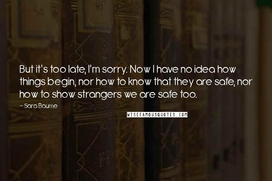 Sara Baume Quotes: But it's too late, I'm sorry. Now I have no idea how things begin, nor how to know that they are safe, nor how to show strangers we are safe too.