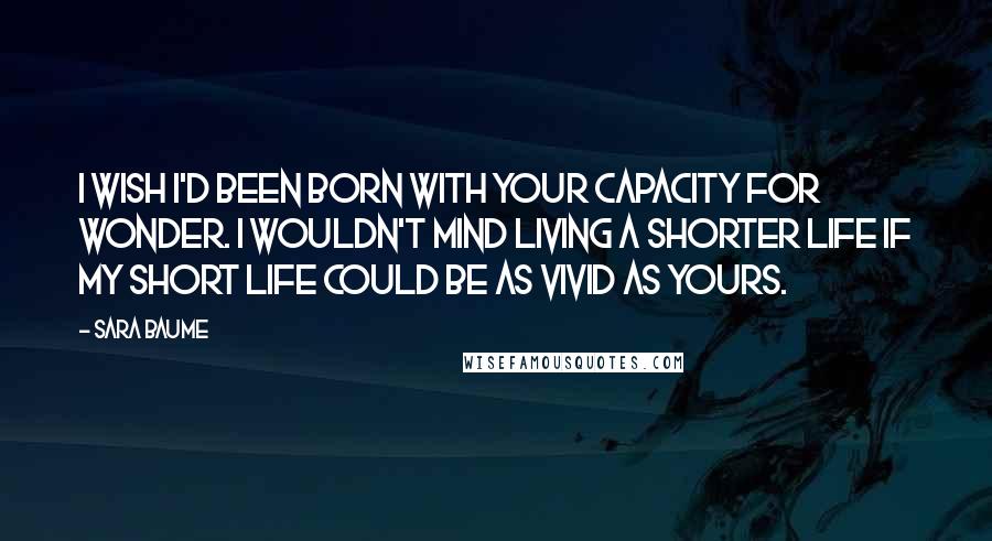 Sara Baume Quotes: I wish I'd been born with your capacity for wonder. I wouldn't mind living a shorter life if my short life could be as vivid as yours.