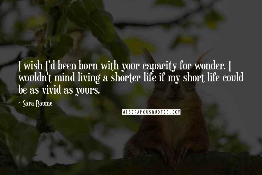 Sara Baume Quotes: I wish I'd been born with your capacity for wonder. I wouldn't mind living a shorter life if my short life could be as vivid as yours.