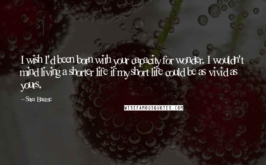 Sara Baume Quotes: I wish I'd been born with your capacity for wonder. I wouldn't mind living a shorter life if my short life could be as vivid as yours.