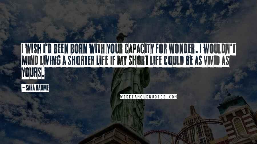 Sara Baume Quotes: I wish I'd been born with your capacity for wonder. I wouldn't mind living a shorter life if my short life could be as vivid as yours.