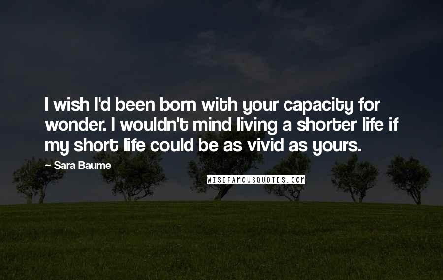 Sara Baume Quotes: I wish I'd been born with your capacity for wonder. I wouldn't mind living a shorter life if my short life could be as vivid as yours.