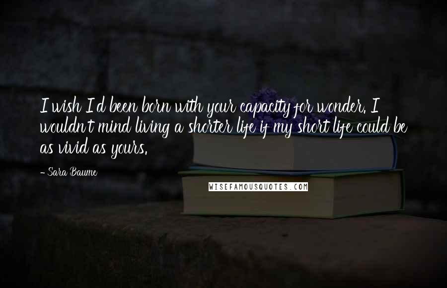 Sara Baume Quotes: I wish I'd been born with your capacity for wonder. I wouldn't mind living a shorter life if my short life could be as vivid as yours.