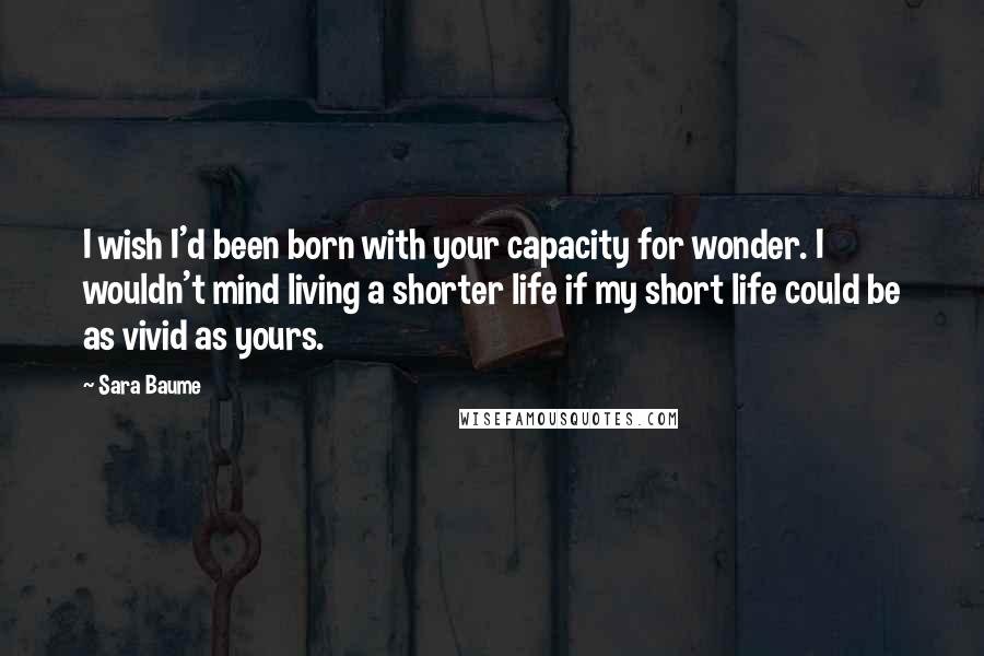 Sara Baume Quotes: I wish I'd been born with your capacity for wonder. I wouldn't mind living a shorter life if my short life could be as vivid as yours.