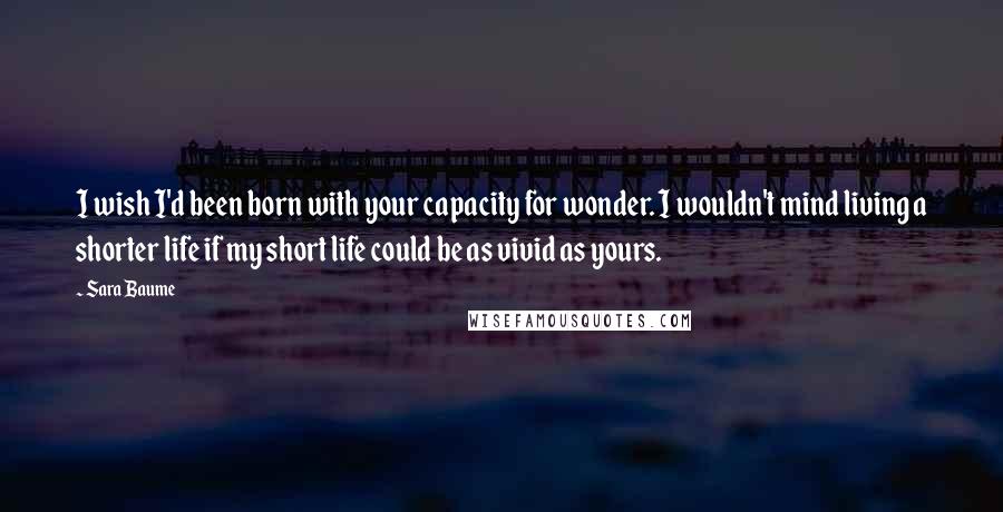 Sara Baume Quotes: I wish I'd been born with your capacity for wonder. I wouldn't mind living a shorter life if my short life could be as vivid as yours.