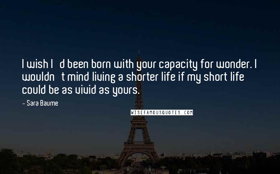 Sara Baume Quotes: I wish I'd been born with your capacity for wonder. I wouldn't mind living a shorter life if my short life could be as vivid as yours.