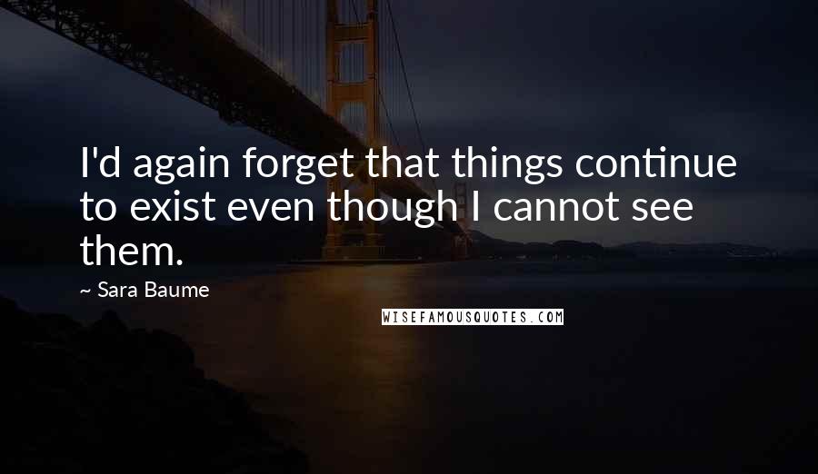 Sara Baume Quotes: I'd again forget that things continue to exist even though I cannot see them.