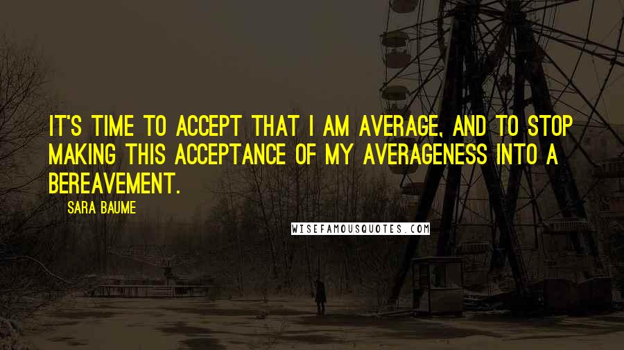 Sara Baume Quotes: It's time to accept that I am average, and to stop making this acceptance of my averageness into a bereavement.