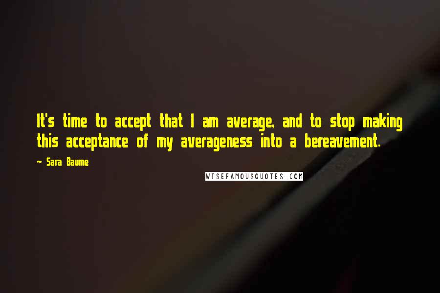 Sara Baume Quotes: It's time to accept that I am average, and to stop making this acceptance of my averageness into a bereavement.