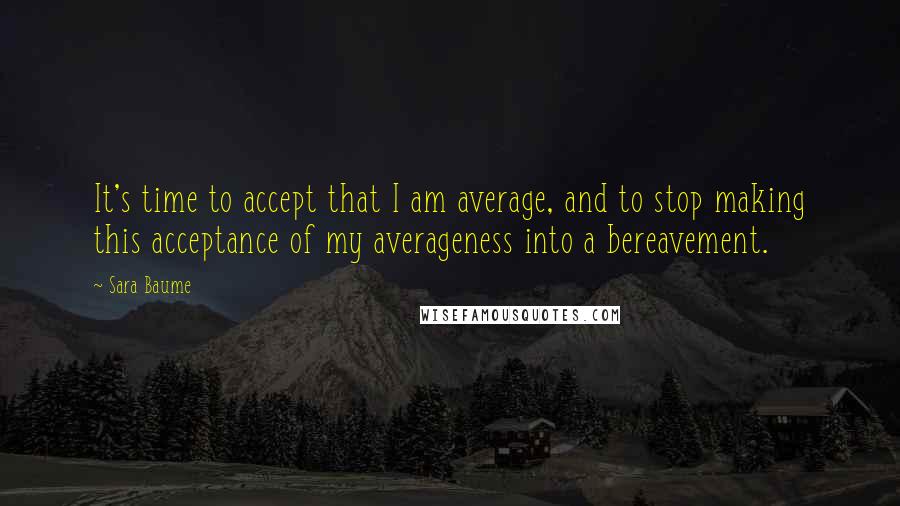 Sara Baume Quotes: It's time to accept that I am average, and to stop making this acceptance of my averageness into a bereavement.