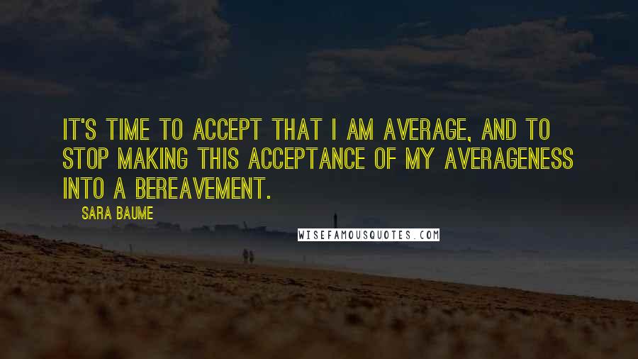 Sara Baume Quotes: It's time to accept that I am average, and to stop making this acceptance of my averageness into a bereavement.