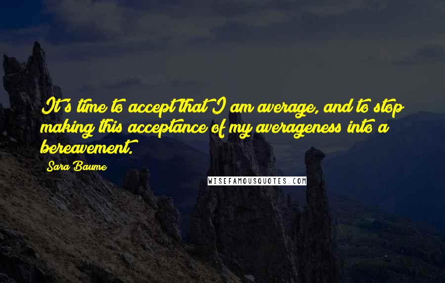 Sara Baume Quotes: It's time to accept that I am average, and to stop making this acceptance of my averageness into a bereavement.