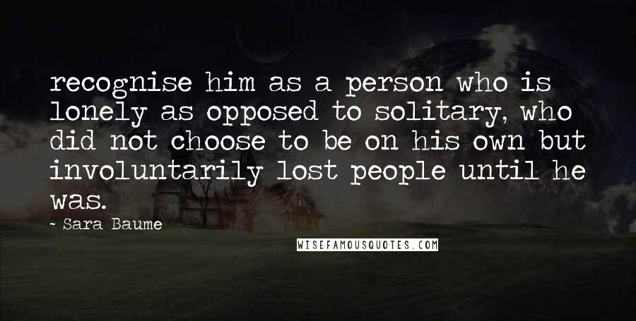 Sara Baume Quotes: recognise him as a person who is lonely as opposed to solitary, who did not choose to be on his own but involuntarily lost people until he was.